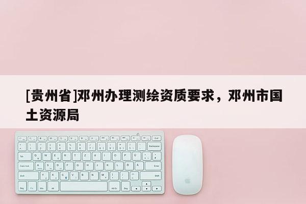 [貴州省]鄧州辦理測繪資質要求，鄧州市國土資源局