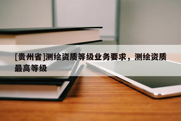 [貴州省]測繪資質(zhì)等級業(yè)務(wù)要求，測繪資質(zhì)最高等級