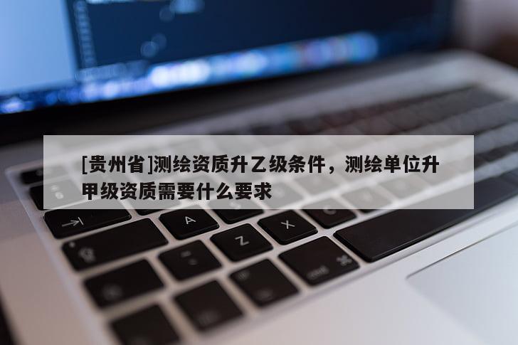 [貴州省]測繪資質(zhì)升乙級條件，測繪單位升甲級資質(zhì)需要什么要求