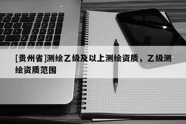 [貴州省]測(cè)繪乙級(jí)及以上測(cè)繪資質(zhì)，乙級(jí)測(cè)繪資質(zhì)范圍