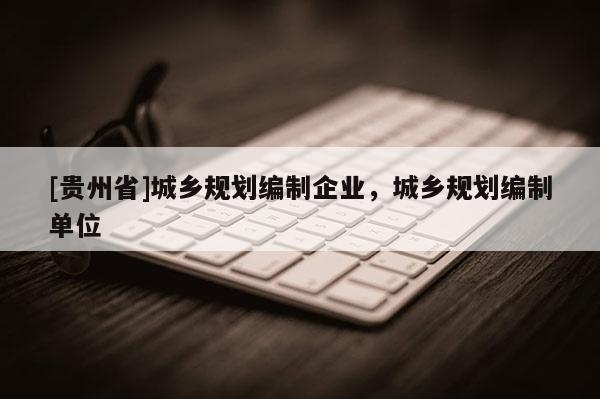 [貴州省]城鄉(xiāng)規(guī)劃編制企業(yè)，城鄉(xiāng)規(guī)劃編制單位