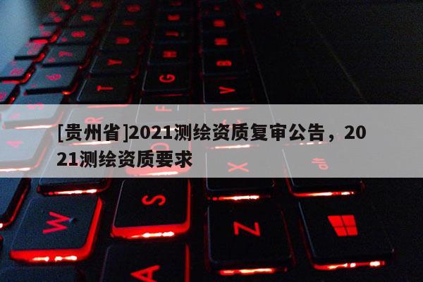 [貴州省]2021測(cè)繪資質(zhì)復(fù)審公告，2021測(cè)繪資質(zhì)要求