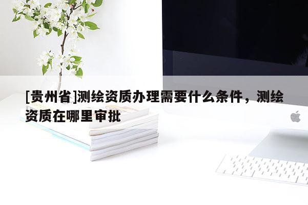 [貴州省]測繪資質(zhì)辦理需要什么條件，測繪資質(zhì)在哪里審批