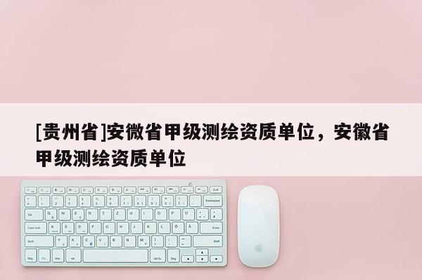 [貴州省]安微省甲級測繪資質單位，安徽省甲級測繪資質單位