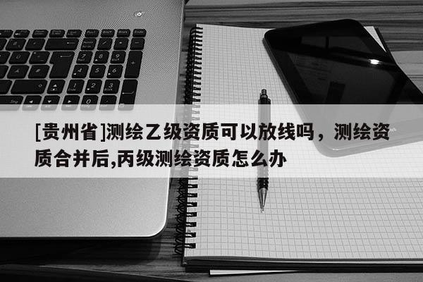 [貴州省]測(cè)繪乙級(jí)資質(zhì)可以放線嗎，測(cè)繪資質(zhì)合并后,丙級(jí)測(cè)繪資質(zhì)怎么辦