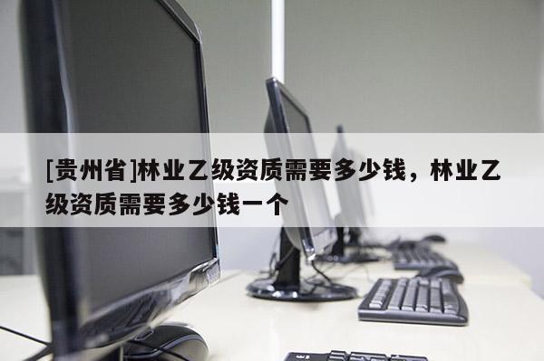 [貴州省]林業(yè)乙級(jí)資質(zhì)需要多少錢(qián)，林業(yè)乙級(jí)資質(zhì)需要多少錢(qián)一個(gè)