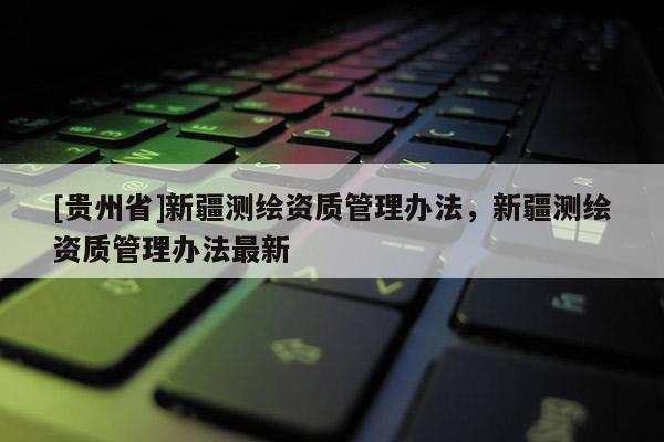 [貴州省]新疆測繪資質(zhì)管理辦法，新疆測繪資質(zhì)管理辦法最新