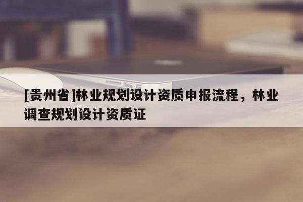 [貴州省]林業(yè)規(guī)劃設(shè)計資質(zhì)申報流程，林業(yè)調(diào)查規(guī)劃設(shè)計資質(zhì)證