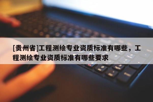 [貴州省]工程測繪專業(yè)資質(zhì)標(biāo)準(zhǔn)有哪些，工程測繪專業(yè)資質(zhì)標(biāo)準(zhǔn)有哪些要求