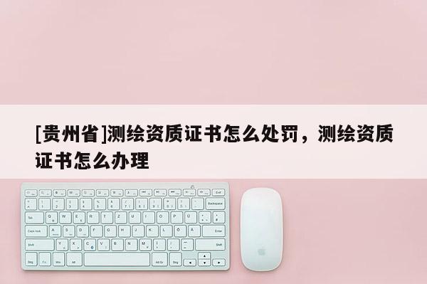 [貴州省]測(cè)繪資質(zhì)證書怎么處罰，測(cè)繪資質(zhì)證書怎么辦理