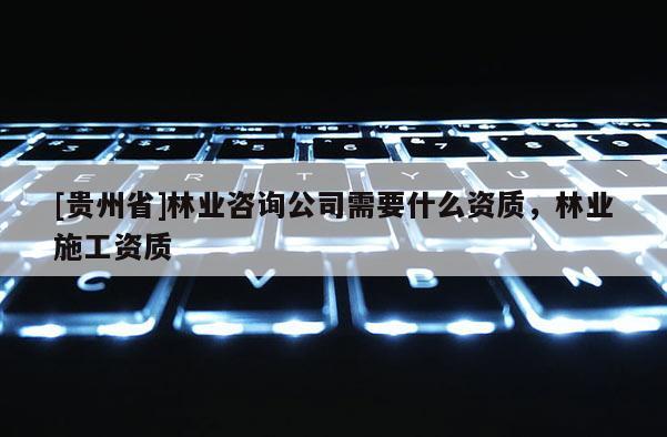 [貴州省]林業(yè)咨詢公司需要什么資質(zhì)，林業(yè)施工資質(zhì)