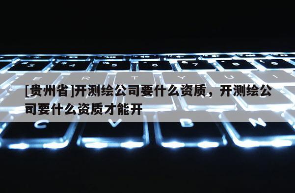 [貴州省]開測繪公司要什么資質(zhì)，開測繪公司要什么資質(zhì)才能開