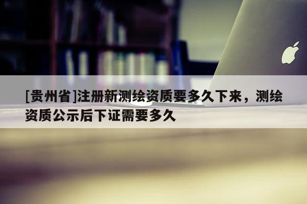 [貴州省]注冊(cè)新測(cè)繪資質(zhì)要多久下來(lái)，測(cè)繪資質(zhì)公示后下證需要多久