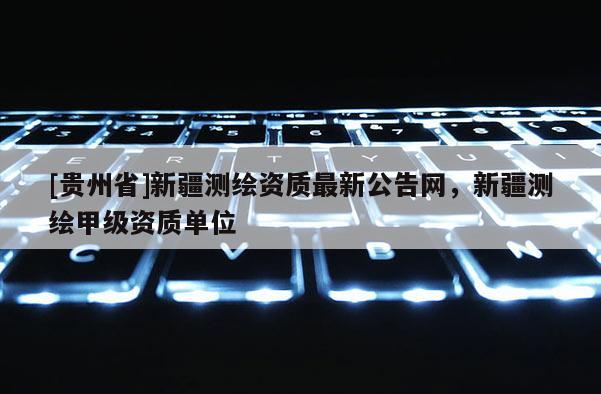 [貴州省]新疆測繪資質最新公告網(wǎng)，新疆測繪甲級資質單位