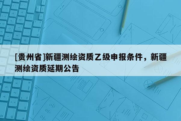 [貴州省]新疆測繪資質(zhì)乙級(jí)申報(bào)條件，新疆測繪資質(zhì)延期公告