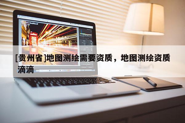 [貴州省]地圖測繪需要資質(zhì)，地圖測繪資質(zhì) 滴滴