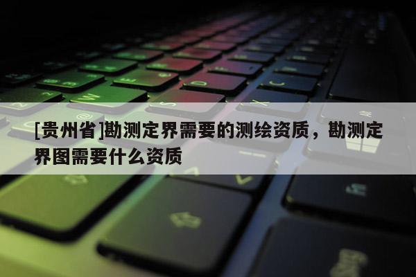 [貴州省]勘測(cè)定界需要的測(cè)繪資質(zhì)，勘測(cè)定界圖需要什么資質(zhì)