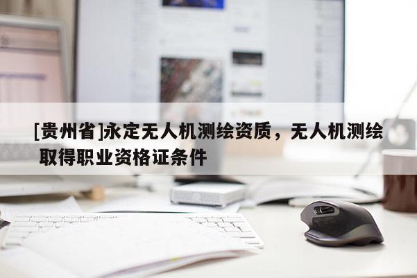 [貴州省]永定無(wú)人機(jī)測(cè)繪資質(zhì)，無(wú)人機(jī)測(cè)繪 取得職業(yè)資格證條件