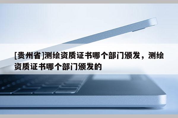 [貴州省]測(cè)繪資質(zhì)證書(shū)哪個(gè)部門(mén)頒發(fā)，測(cè)繪資質(zhì)證書(shū)哪個(gè)部門(mén)頒發(fā)的