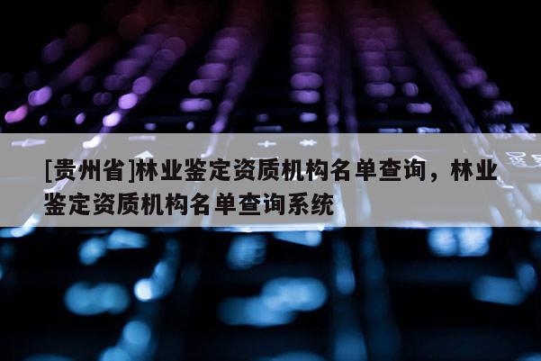 [貴州省]林業(yè)鑒定資質(zhì)機構名單查詢，林業(yè)鑒定資質(zhì)機構名單查詢系統(tǒng)