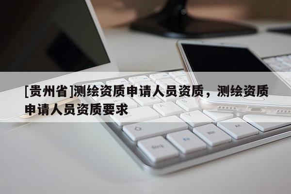 [貴州省]測繪資質(zhì)申請人員資質(zhì)，測繪資質(zhì)申請人員資質(zhì)要求