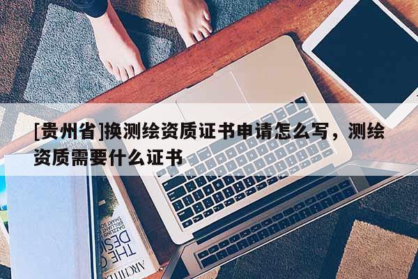 [貴州省]換測繪資質(zhì)證書申請怎么寫，測繪資質(zhì)需要什么證書