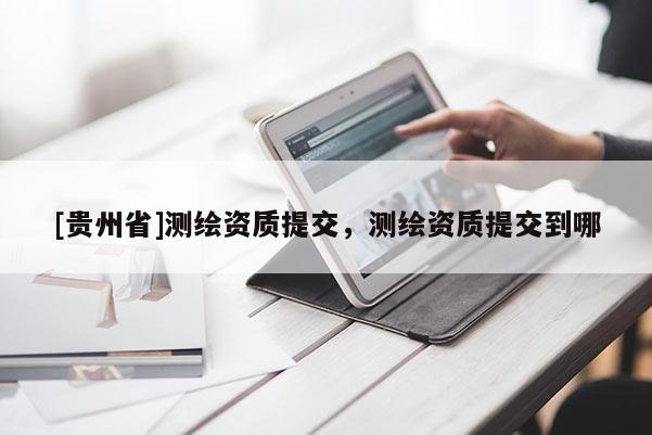 [貴州省]測繪資質(zhì)提交，測繪資質(zhì)提交到哪
