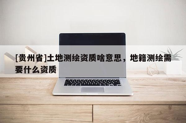 [貴州省]土地測(cè)繪資質(zhì)啥意思，地籍測(cè)繪需要什么資質(zhì)