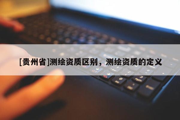 [貴州省]測繪資質(zhì)區(qū)別，測繪資質(zhì)的定義