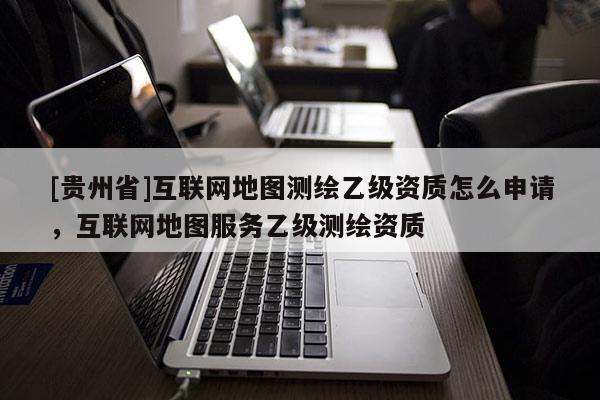 [貴州省]互聯(lián)網(wǎng)地圖測繪乙級資質(zhì)怎么申請，互聯(lián)網(wǎng)地圖服務乙級測繪資質(zhì)