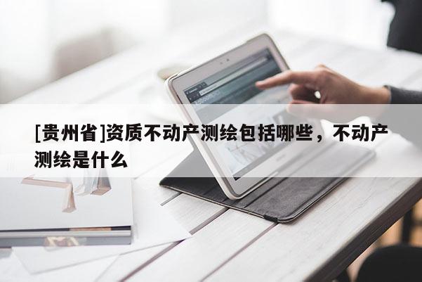 [貴州省]資質(zhì)不動產(chǎn)測繪包括哪些，不動產(chǎn)測繪是什么