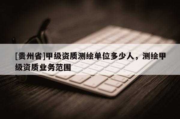 [貴州省]甲級(jí)資質(zhì)測(cè)繪單位多少人，測(cè)繪甲級(jí)資質(zhì)業(yè)務(wù)范圍