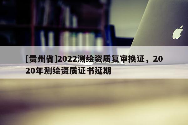 [貴州省]2022測繪資質(zhì)復(fù)審換證，2020年測繪資質(zhì)證書延期