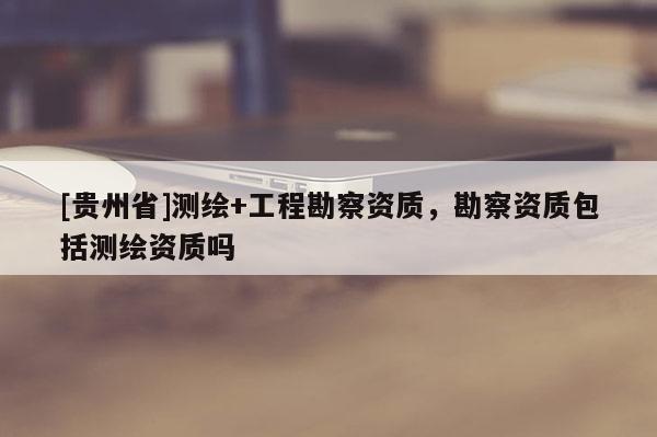 [貴州省]測繪+工程勘察資質，勘察資質包括測繪資質嗎