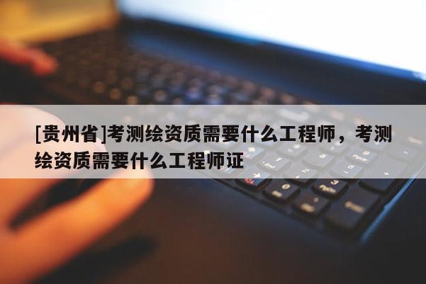 [貴州省]考測繪資質(zhì)需要什么工程師，考測繪資質(zhì)需要什么工程師證