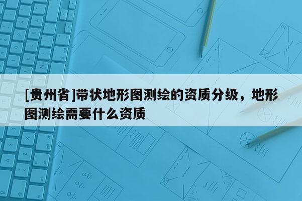 [貴州省]帶狀地形圖測繪的資質(zhì)分級，地形圖測繪需要什么資質(zhì)