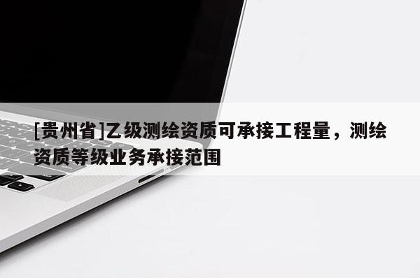 [貴州省]乙級測繪資質(zhì)可承接工程量，測繪資質(zhì)等級業(yè)務(wù)承接范圍