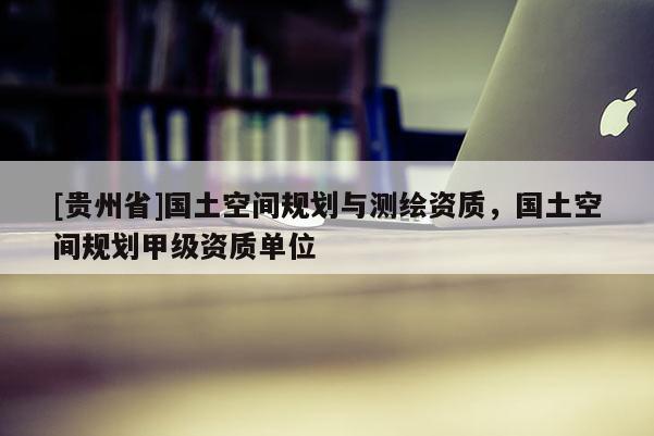 [貴州省]國土空間規(guī)劃與測繪資質(zhì)，國土空間規(guī)劃甲級資質(zhì)單位