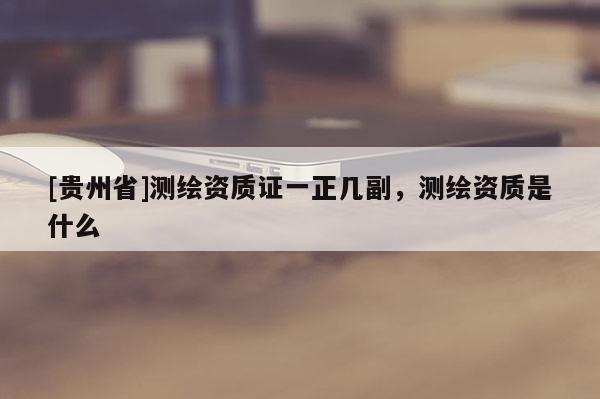 [貴州省]測繪資質(zhì)證一正幾副，測繪資質(zhì)是什么