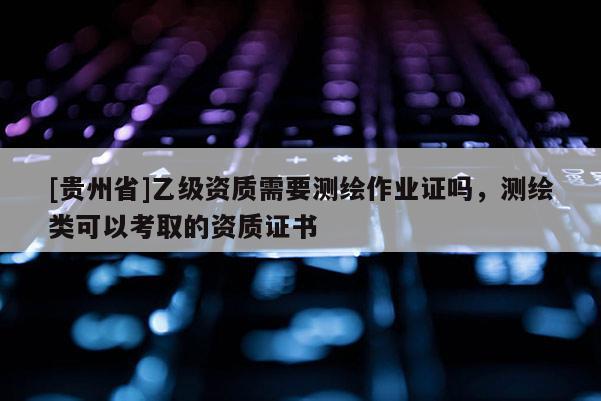 [貴州省]乙級(jí)資質(zhì)需要測(cè)繪作業(yè)證嗎，測(cè)繪類可以考取的資質(zhì)證書(shū)