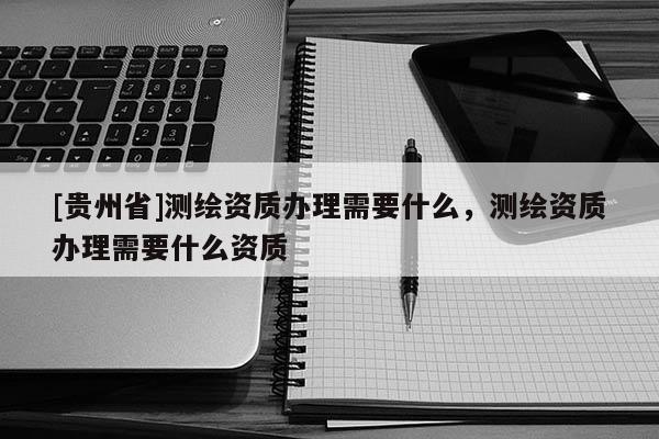 [貴州省]測繪資質(zhì)辦理需要什么，測繪資質(zhì)辦理需要什么資質(zhì)