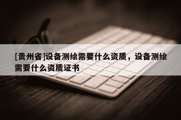 [貴州省]設(shè)備測繪需要什么資質(zhì)，設(shè)備測繪需要什么資質(zhì)證書