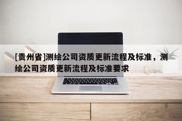 [貴州省]測繪公司資質(zhì)更新流程及標準，測繪公司資質(zhì)更新流程及標準要求