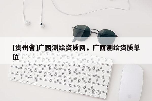 [貴州省]廣西測(cè)繪資質(zhì)網(wǎng)，廣西測(cè)繪資質(zhì)單位