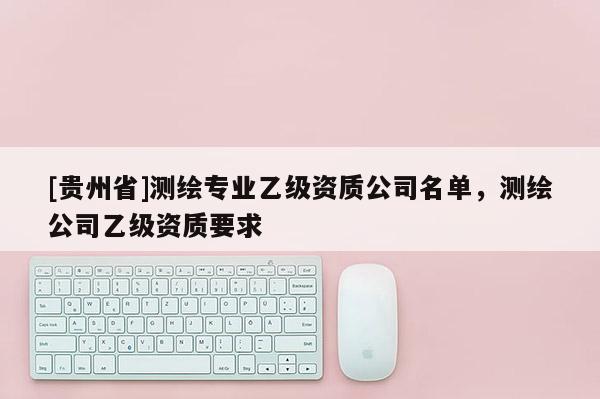 [貴州省]測(cè)繪專業(yè)乙級(jí)資質(zhì)公司名單，測(cè)繪公司乙級(jí)資質(zhì)要求