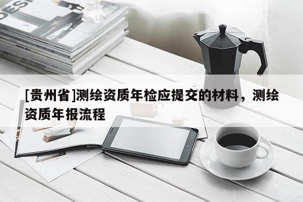 [貴州省]測(cè)繪資質(zhì)年檢應(yīng)提交的材料，測(cè)繪資質(zhì)年報(bào)流程