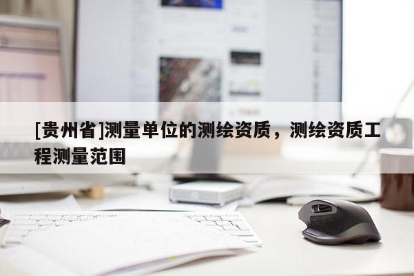 [貴州省]測(cè)量單位的測(cè)繪資質(zhì)，測(cè)繪資質(zhì)工程測(cè)量范圍