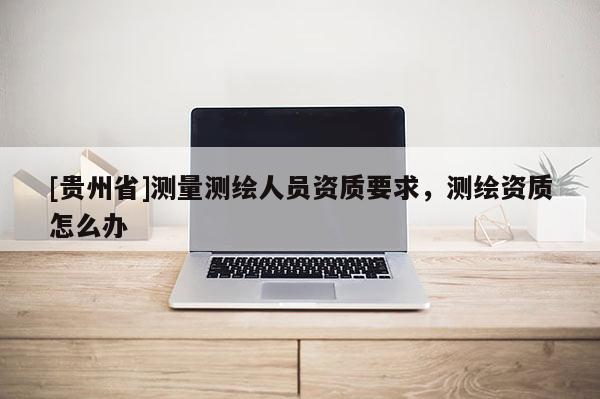 [貴州省]測量測繪人員資質(zhì)要求，測繪資質(zhì)怎么辦