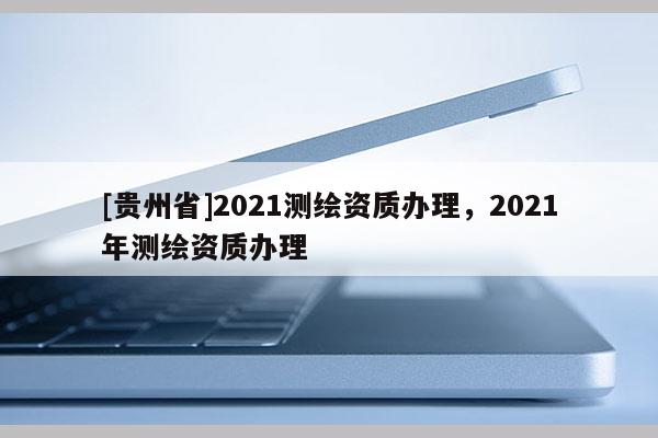 [貴州省]2021測繪資質(zhì)辦理，2021年測繪資質(zhì)辦理