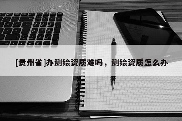 [貴州省]辦測繪資質(zhì)難嗎，測繪資質(zhì)怎么辦